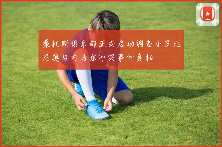 桑托斯俱乐部正式启动调查小罗比尼奥与内马尔冲突事件真相