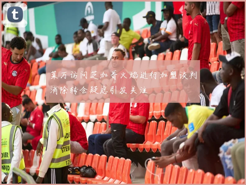 莱万访问芝加哥火焰进行加盟谈判消除转会疑虑引发关注