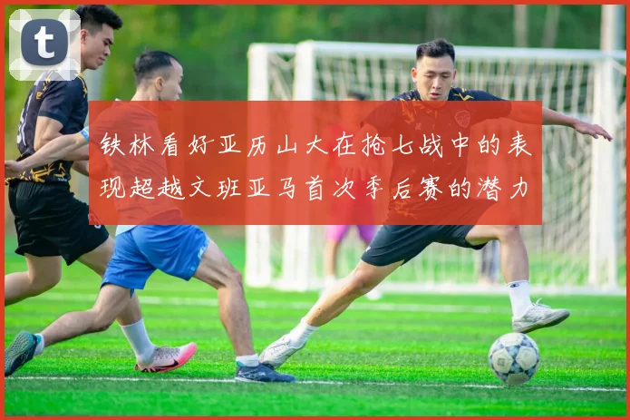 铁林看好亚历山大在抢七战中的表现超越文班亚马首次季后赛的潜力