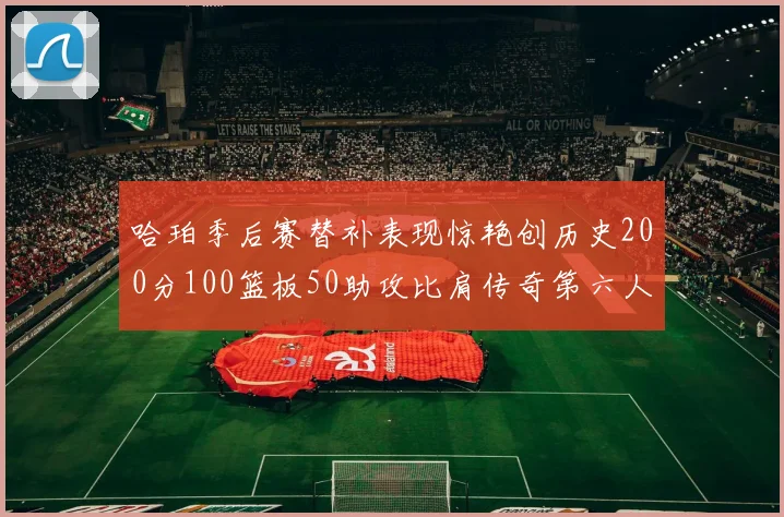 哈珀季后赛替补表现惊艳创历史200分100篮板50助攻比肩传奇第六人