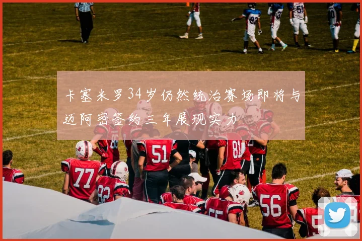 卡塞米罗34岁仍然统治赛场即将与迈阿密签约三年展现实力