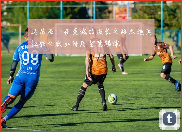 达尼洛：在曼城的成长之路瓜迪奥拉教会我如何用智慧踢球