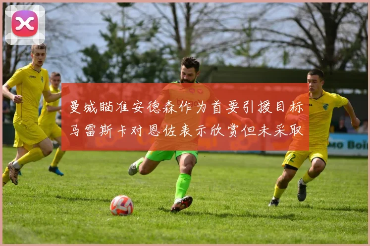 曼城瞄准安德森作为首要引援目标马雷斯卡对恩佐表示欣赏但未采取行动