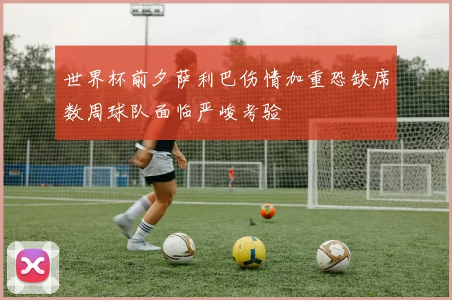 世界杯前夕萨利巴伤情加重恐缺席数周球队面临严峻考验