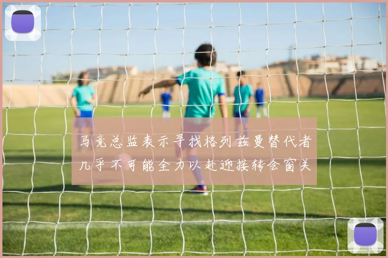马竞总监表示寻找格列兹曼替代者几乎不可能全力以赴迎接转会窗关闭